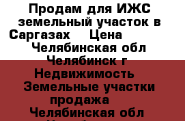 Продам для ИЖС земельный участок в Саргазах. › Цена ­ 600 000 - Челябинская обл., Челябинск г. Недвижимость » Земельные участки продажа   . Челябинская обл.,Челябинск г.